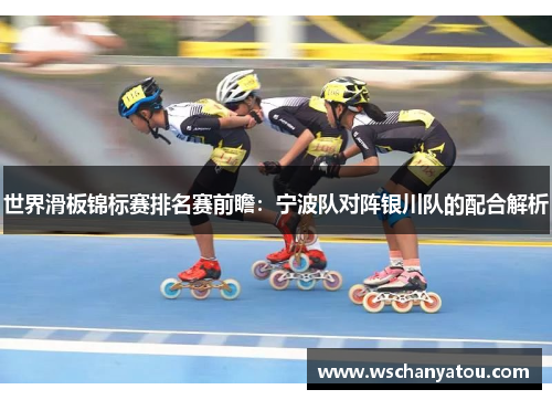 世界滑板锦标赛排名赛前瞻：宁波队对阵银川队的配合解析