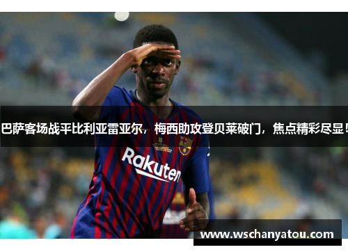 巴萨客场战平比利亚雷亚尔，梅西助攻登贝莱破门，焦点精彩尽显！