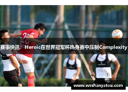 赛事快讯：Heroic在世界冠军杯热身赛中压制Complexity